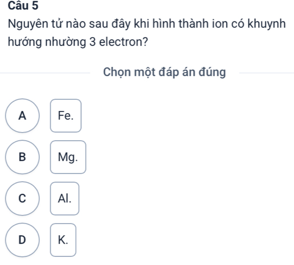 Nguyên tử nào sau đây khi hình thành ion có khuynh
hướng nhường 3 electron?
Chọn một đáp án đúng
A Fe.
B Mg.
C Al.
D K.