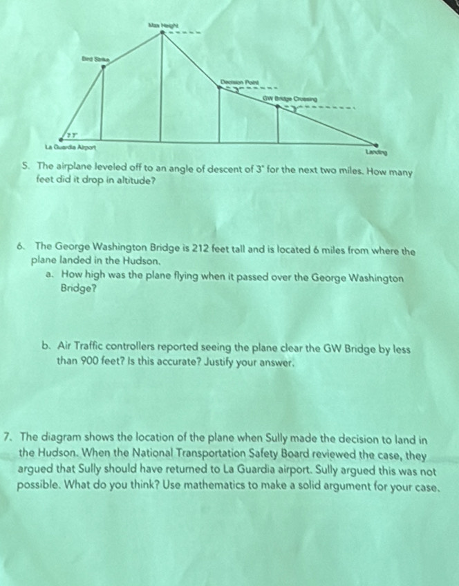 The airplane leveled off to an angle of descent of 3° for the next two miles. How many
feet did it drop in altitude?
6. The George Washington Bridge is 212 feet tall and is located 6 miles from where the
plane landed in the Hudson.
a. How high was the plane flying when it passed over the George Washington
Bridge?
b. Air Traffic controllers reported seeing the plane clear the GW Bridge by less
than 900 feet? Is this accurate? Justify your answer.
7. The diagram shows the location of the plane when Sully made the decision to land in
the Hudson. When the National Transportation Safety Board reviewed the case, they
argued that Sully should have returned to La Guardia airport. Sully argued this was not
possible. What do you think? Use mathematics to make a solid argument for your case.