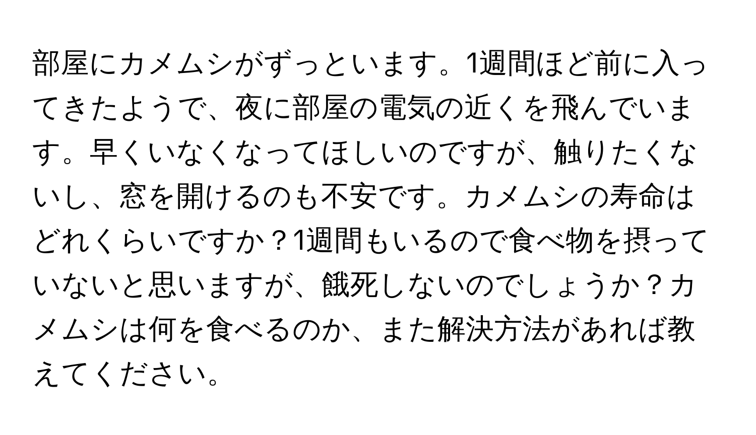 部屋にカメムシがずっといます。1週間ほど前に入ってきたようで、夜に部屋の電気の近くを飛んでいます。早くいなくなってほしいのですが、触りたくないし、窓を開けるのも不安です。カメムシの寿命はどれくらいですか？1週間もいるので食べ物を摂っていないと思いますが、餓死しないのでしょうか？カメムシは何を食べるのか、また解決方法があれば教えてください。