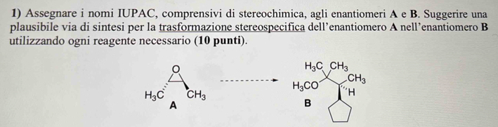 Assegnare i nomi IUPAC, comprensivi di stereochimica, agli enantiomeri A e B. Suggerire una 
plausibile via di sintesi per la trasformazione stereospecifica dell’enantiomero A nell’enantiomero B 
utilizzando ogni reagente necessario (10 punti).
H_3C CH_3
CH_3
H_3CO H
H_3C CH_3
A 
B