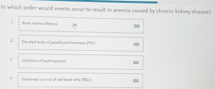 In which order would events occur to result in anemia caused by chronic kidney disease?
1. Bone marrow fibrosis
2. Elevated levels of parathyroid hormone (PTH)
3, Inhibition of erythropeiesis
4. Shortened survival of red blood cells (RBCs)