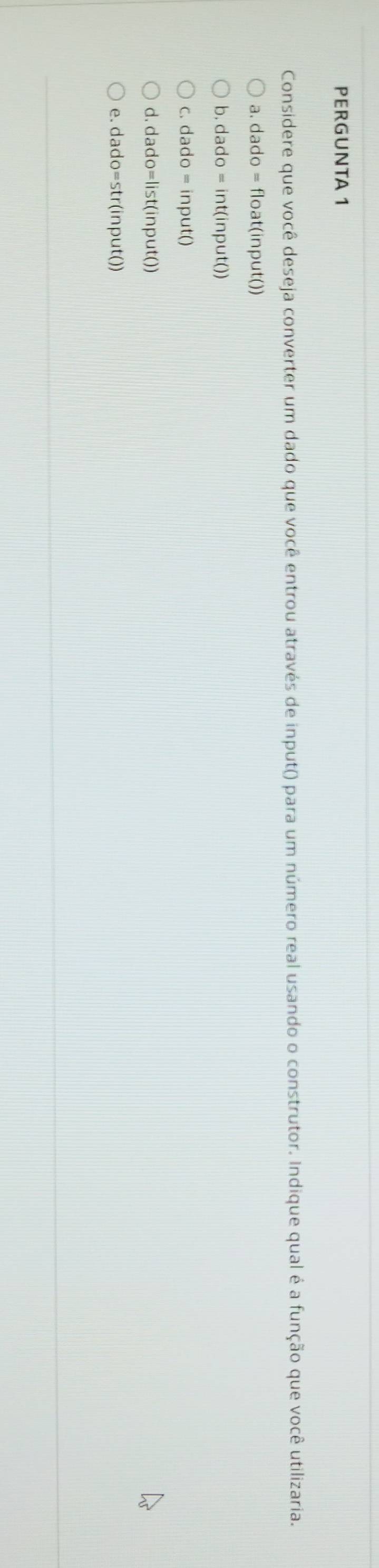 PERGUNTA 1
Considere que você deseja converter um dado que você entrou através de input() para um número real usando o construtor. Indique qual é a função que você utilizaria.
a. dado = float(input())
b. dado = int(input())
c. dado = input()
d. dado=list(input()
e. dado=str(input())