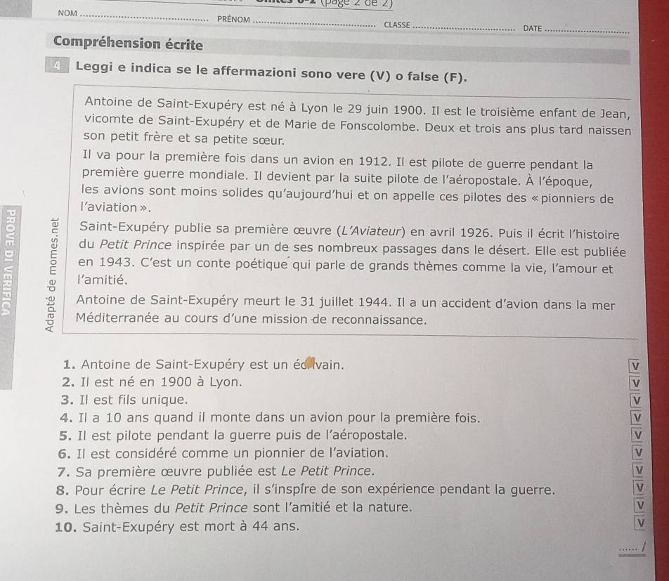 2s 6-2 (page 2 de 2)
NOM_ préNoM_ _DATE_
CLASSE
Compréhension écrite
4  Leggi e indica se le affermazioni sono vere (V) o false (F).
Antoine de Saint-Exupéry est né à Lyon le 29 juin 1900. Il est le troisième enfant de Jean,
vicomte de Saint-Exupéry et de Marie de Fonscolombe. Deux et trois ans plus tard naissen
son petit frère et sa petite sœur.
Il va pour la première fois dans un avion en 1912. Il est pilote de guerre pendant la
première guerre mondiale. Il devient par la suite pilote de l'aéropostale. À l'époque,
les avions sont moins solides qu'aujourd’hui et on appelle ces pilotes des «pionniers de
l'aviation » .
Saint-Exupéry publie sa première œuvre (L'Aviateur) en avril 1926. Puis il écrit l'histoire
du Petit Prince inspirée par un de ses nombreux passages dans le désert. Elle est publiée
。 en 1943. C’est un conte poétique qui parle de grands thèmes comme la vie, l’amour et
; :
l'amitié.
Antoine de Saint-Exupéry meurt le 31 juillet 1944. Il a un accident d’avion dans la mer
Méditerranée au cours d'une mission de reconnaissance.
1. Antoine de Saint-Exupéry est un écrivain. V
2. Il est né en 1900 à Lyon. v
3. Il est fils unique.
4. Il a 10 ans quand il monte dans un avion pour la première fois.
5. Il est pilote pendant la guerre puis de l'aéropostale. V
6. Il est considéré comme un pionnier de l’aviation. V
7. Sa première œuvre publiée est Le Petit Prince. V
8. Pour écrire Le Petit Prince, il s'inspîre de son expérience pendant la guerre.
V
9. Les thèmes du Petit Prince sont l’amitié et la nature.
v
10. Saint-Exupéry est mort à 44 ans.
….. /