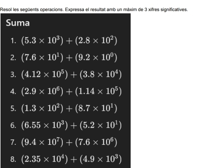 Resol les següents operacions. Expressa el resultat amb un màxim de 3 xifres significatives. 
Suma 
1. (5.3* 10^3)+(2.8* 10^2)
2. (7.6* 10^1)+(9.2* 10^0)
3. (4.12* 10^5)+(3.8* 10^4)
4. (2.9* 10^6)+(1.14* 10^5)
5. (1.3* 10^2)+(8.7* 10^1)
6. (6.55* 10^3)+(5.2* 10^1)
7. (9.4* 10^7)+(7.6* 10^6)
8. (2.35* 10^4)+(4.9* 10^3)