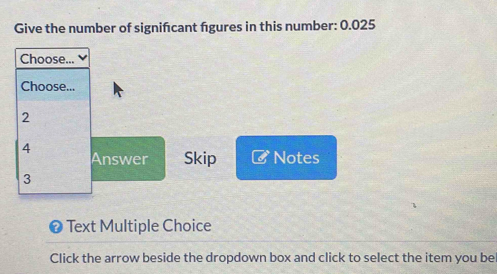 Give the number of signifcant figures in this number: 0.025
Choose...
Choose...
2
4
Answer Skip Notes
3
Text Multiple Choice
Click the arrow beside the dropdown box and click to select the item you be