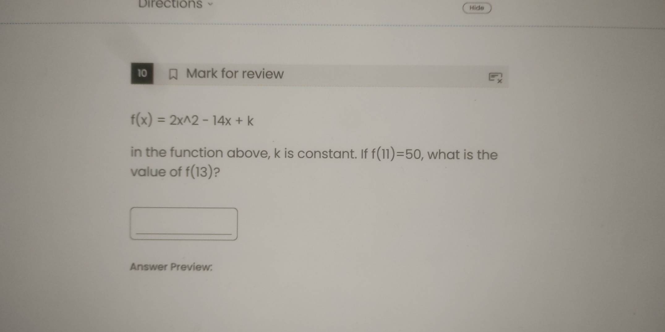 Directions Hide 
10 Mark for review
f(x)=2x^(wedge)2-14x+k
in the function above, k is constant. If f(11)=50 , what is the 
value of f(13) ? 
_ 
Answer Preview: