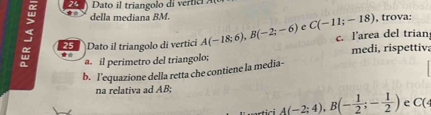 Dato il triangolo di vertic A
, della mediana BM. , trova: 
25 Dato il triangolo di vertici A(-18;6), B(-2;-6) e C(-11;-18) c. l’area del trian 
** medi, rispettiva 
a. il perimetro del triangolo; 
b. l’equazione della retta che contiene la media- 
na relativa ad AB;
A(-2;4), B(- 1/2 ;- 1/2 ) e C(4