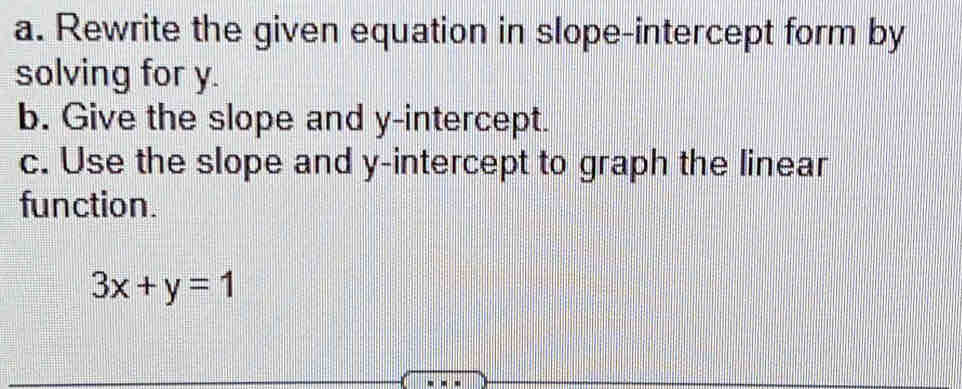 Rewrite the given equation in slope-intercept form by 
solving for y. 
b. Give the slope and y-intercept. 
c. Use the slope and y-intercept to graph the linear 
function.
3x+y=1