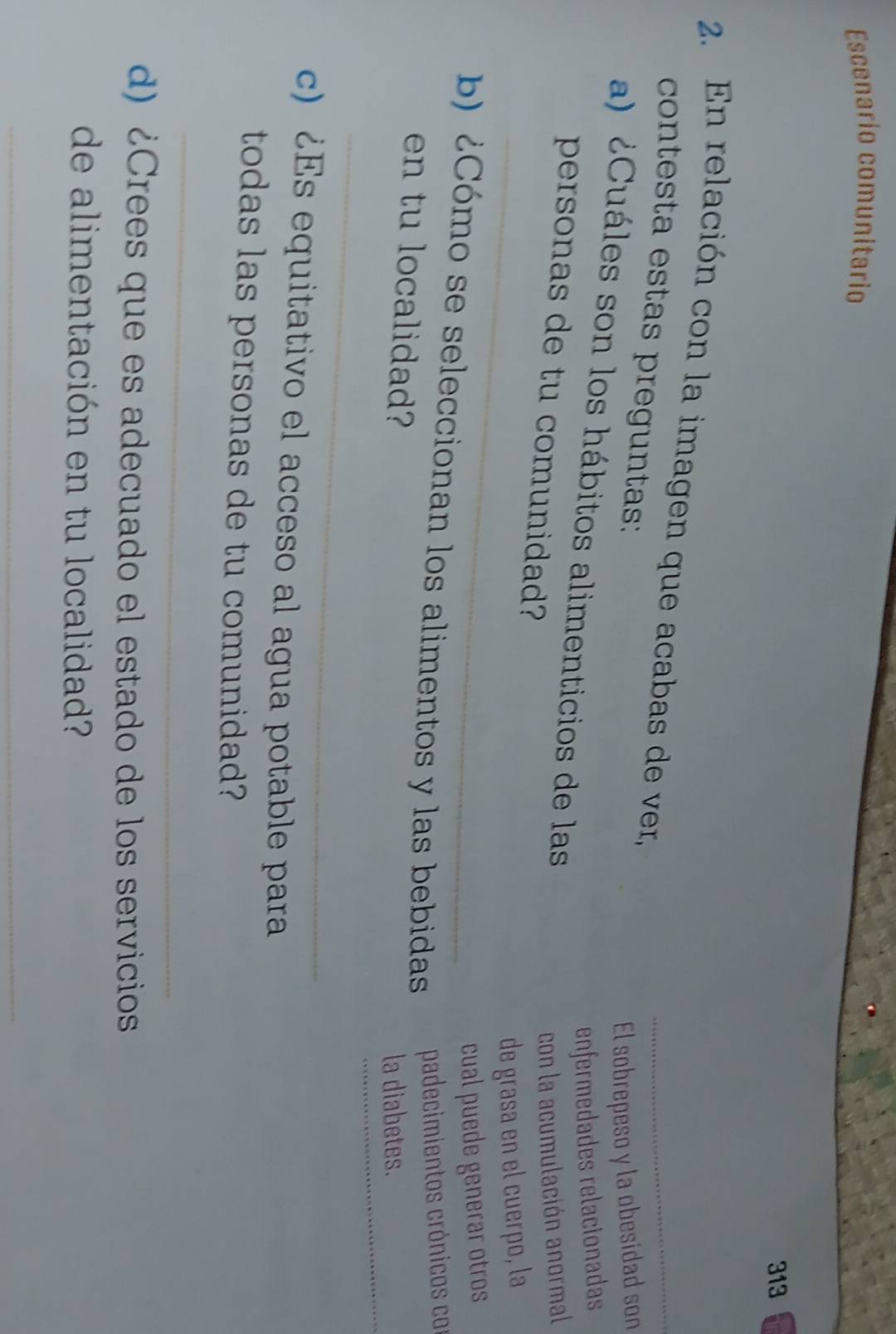 Escenario comunitario 
313 
2. En relación con la imagen que acabas de ver, 
_ 
_ 
contesta estas preguntas: 
El sobrepeso y la obesidad son 
a) ¿Cuáles son los hábitos alimenticios de las 
enfermedades relacionadas 
personas de tu comunidad? 
con la acumulación anormal 
_de grasa en el cuerpo, la 
cual puede generar otros 
b) ¿Cómo se seleccionan los alimentos y las bebidas padecimientos crónicos co 
_ 
en tu localidad? 
la diabetes. 
_ 
c) ¿Es equitativo el acceso al agua potable para 
todas las personas de tu comunidad? 
_ 
d) ¿Crees que es adecuado el estado de los servicios 
de alimentación en tu localidad? 
_