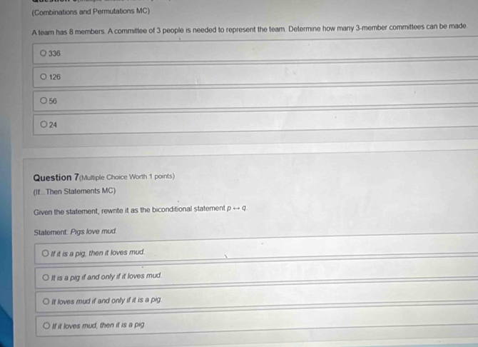 (Combinations and Permutations MC)
A team has 8 members. A committee of 3 people is needed to represent the team. Determine how many 3 -member committees can be made
336
126
56
24
Question 7(Multiple Choice Worth 1 points)
(If..Then Statements MC)
Given the statement, rewrite it as the biconditional statement prightarrow q
Statement: Pigs love mud.
If it is a pig, then it loves mud.
It is a pig if and only if it loves mud.
It loves mud if and only if it is a pig.
If it loves mud, then it is a pig.