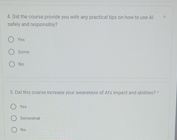 Did the course provide you with any practical tips on how to use Al
safely and responsibly?
Yes
Some
No
5. Did this course increase your awareness of Al's impact and abilities?*
Yes
Somewhat
No