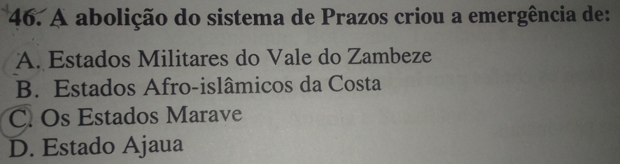 A abolição do sistema de Prazos criou a emergência de:
A. Estados Militares do Vale do Zambeze
B. Estados Afro-islâmicos da Costa
C. Os Estados Marave
D. Estado Ajaua