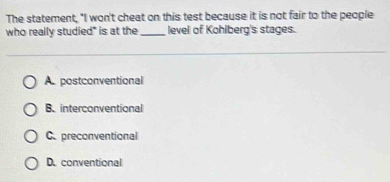 The statement, "I won't cheat on this test because it is not fair to the people
who really studied" is at the _level of Kohlberg's stages.
A. postconventional
B. interconventional
C. preconventional
D. conventional