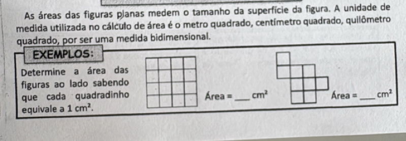 As áreas das figuras planas medem o tamanho da superfície da figura. A unidade de 
medida utilizada no cálculo de área é o metro quadrado, centímetro quadrado, quilômetro 
quadrado, por ser uma medida bidimensional. 
EXEMPLOS： 
Determine a área das 
figuras ao lado sabendo 
que cada quadradinho Área =_  cm^2 Área =_  cm^2
equivale a 1cm^2.