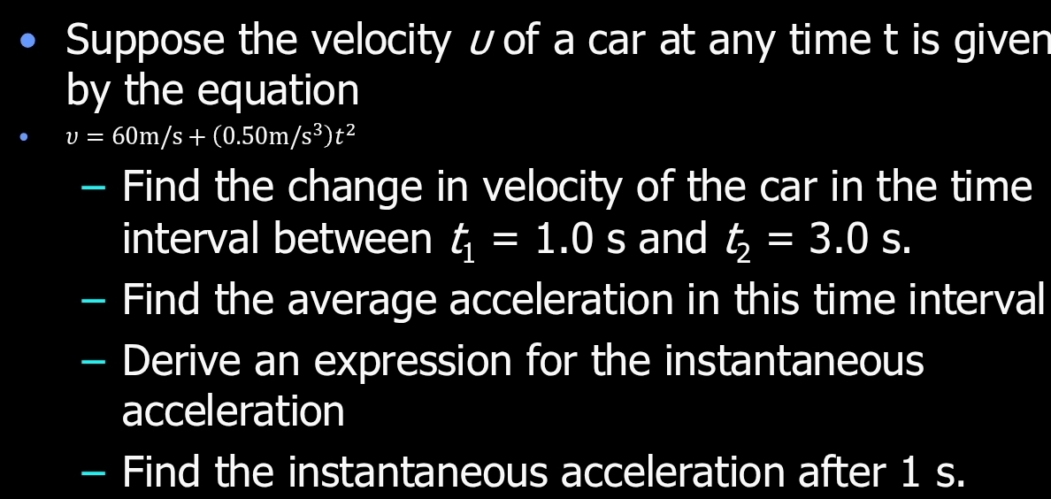 Suppose the velocity ʊof a car at any time t is given 
by the equation
v=60m/s+(0.50m/s^3)t^2
- Find the change in velocity of the car in the time 
interval between t_1=1.0 s and t_2=3.0s. 
- Find the average acceleration in this time interval 
- Derive an expression for the instantaneous 
acceleration 
- Find the instantaneous acceleration after 1 s.