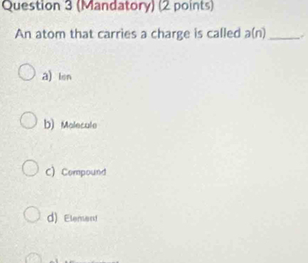 (Mandatory) (2 points)
An atom that carries a charge is called a(n) _
a) len
b) Molecule
C) Compound
d) Element