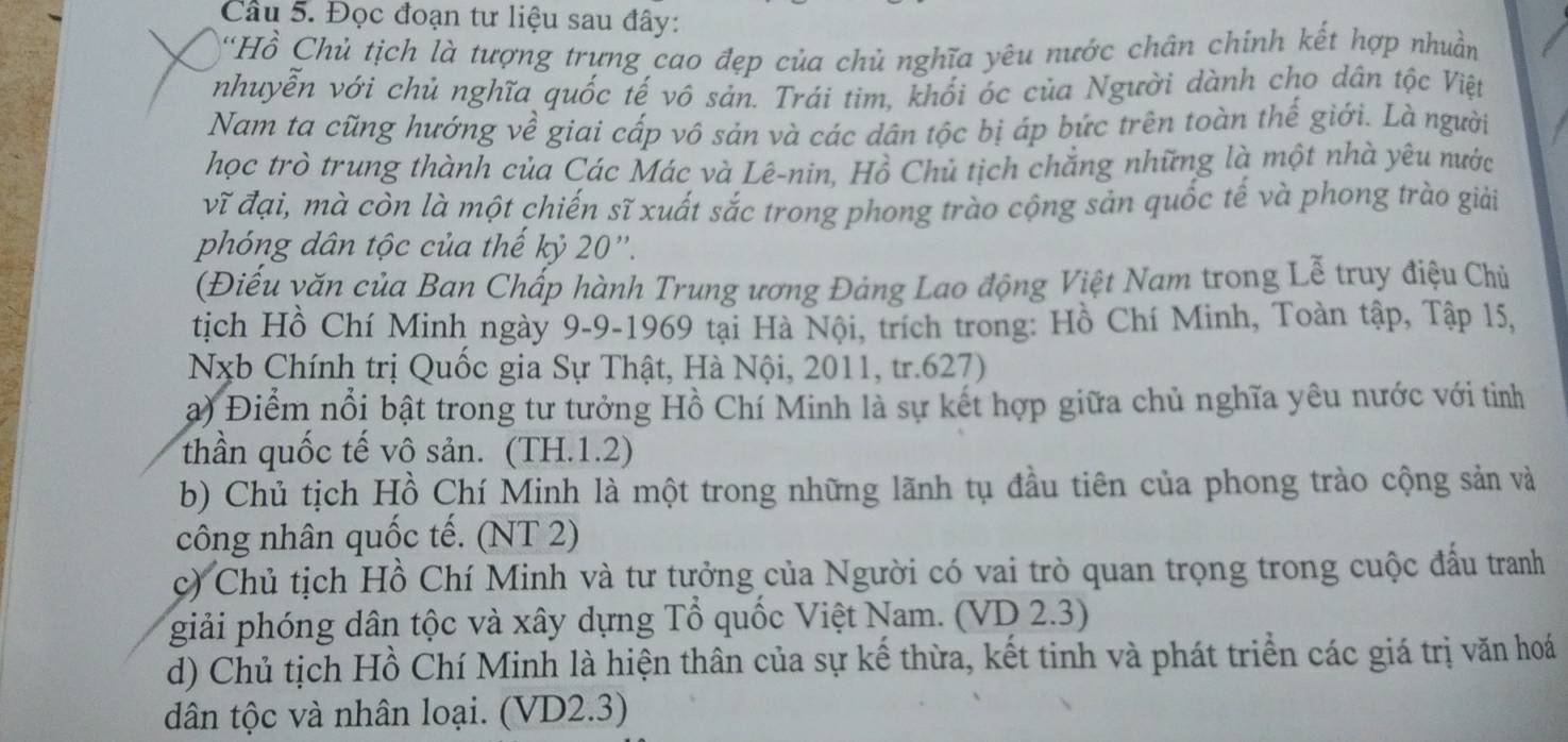 Đọc đoạn tư liệu sau đây:
'Hồ Chủ tịch là tượng trựng cao đẹp của chủ nghĩa yêu nước chân chính kết hợp nhuần
nhuyễn với chủ nghĩa quốc tế vô sản. Trái tim, khối óc của Người dành cho dân tộc Việt
Nam ta cũng hướng về giai cấp vô sản và các dân tộc bị áp bức trên toàn thế giới. Là người
học trò trung thành của Các Mác và Lê-nin. Hồ Chủ tịch chẳng những là một nhà yêu nước
vĩ đại, mà còn là một chiến sĩ xuất sắc trong phong trào cộng sản quốc tế và phong trào giải
phóng dân tộc của thế kỷ 20 ''.
(Điếu văn của Ban Chấp hành Trung ương Đảng Lao động Việt Nam trong Lễ truy điệu Chủ
tịch Hồ Chí Minh ngày 9-9-1969 tại Hà Nội, trích trong: Hồ Chí Minh, Toàn tập, Tập 15,
Nxb Chính trị Quốc gia Sự Thật, Hà Nội, 2011, tr.627)
a) Điểm nổi bật trong tư tưởng Hồ Chí Minh là sự kết hợp giữa chủ nghĩa yêu nước với tinh
thần quốc tế vô sản. (TH.1.2)
b) Chủ tịch Hồ Chí Minh là một trong những lãnh tụ đầu tiên của phong trào cộng sản và
công nhân quốc tế. (NT 2)
c) Chủ tịch Hồ Chí Minh và tư tưởng của Người có vai trò quan trọng trong cuộc đấu tranh
giải phóng dân tộc và xây dựng Tổ quốc Việt Nam. (VD 2.3)
d) Chủ tịch Hồ Chí Minh là hiện thân của sự kế thừa, kết tinh và phát triển các giá trị văn hoá
dân tộc và nhân loại. (VD2.3)