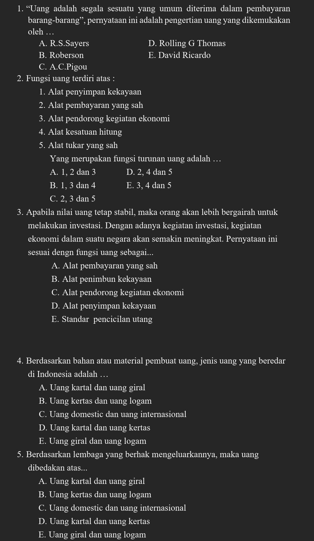 “Uang adalah segala sesuatu yang umum diterima dalam pembayaran
barang-barang’’, pernyataan ini adalah pengertian uang yang dikemukakan
oleh …
A. R.S.Sayers D. Rolling G Thomas
B. Roberson E. David Ricardo
C. A.C.Pigou
2. Fungsi uang terdiri atas :
1. Alat penyimpan kekayaan
2. Alat pembayaran yang sah
3. Alat pendorong kegiatan ekonomi
4. Alat kesatuan hitung
5. Alat tukar yang sah
Yang merupakan fungsi turunan uang adalah …
A. 1, 2 dan 3 D. 2, 4 dan 5
B. 1, 3 dan 4 E. 3, 4 dan 5
C. 2, 3 dan 5
3. Apabila nilai uang tetap stabil, maka orang akan lebih bergairah untuk
melakukan investasi. Dengan adanya kegiatan investasi, kegiatan
ekonomi dalam suatu negara akan semakin meningkat. Pernyataan ini
sesuai dengn fungsi uang sebagai...
A. Alat pembayaran yang sah
B. Alat penimbun kekayaan
C. Alat pendorong kegiatan ekonomi
D. Alat penyimpan kekayaan
E. Standar pencicilan utang
4. Berdasarkan bahan atau material pembuat uang, jenis uang yang beredar
di Indonesia adalah …
A. Uang kartal dan uang giral
B. Uang kertas dan uang logam
C. Uang domestic dan uang internasional
D. Uang kartal dan uang kertas
E. Uang giral dan uang logam
5. Berdasarkan lembaga yang berhak mengeluarkannya, maka uang
dibedakan atas...
A. Uang kartal dan uang giral
B. Uang kertas dan uang logam
C. Uang domestic dan uang internasional
D. Uang kartal dan uang kertas
E. Uang giral dan uang logam