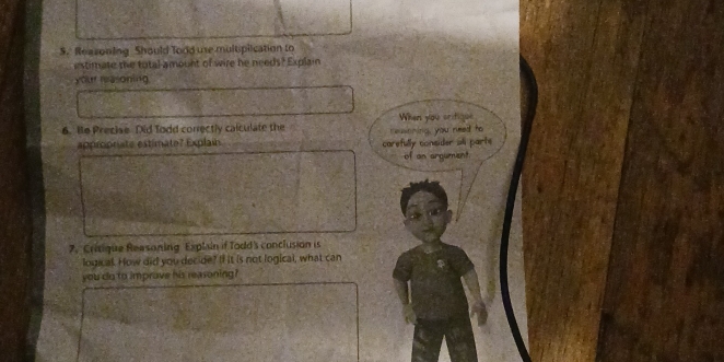 Reasoning Should Tood use multiplication to 
estimate the total amount of wire he needs? Explain 
your reasoning 
When you critique 
6. He Precise Did Todd correctly calculate the reasoning, you reed to 
approrate estimate? Explain carefully consider all parts 
of an argument 
7. Critique Reasoning Explain if Todd's conclusion is 
logical. How did you decide? If it is not logical, what can 
you do to imprave his reasoning?