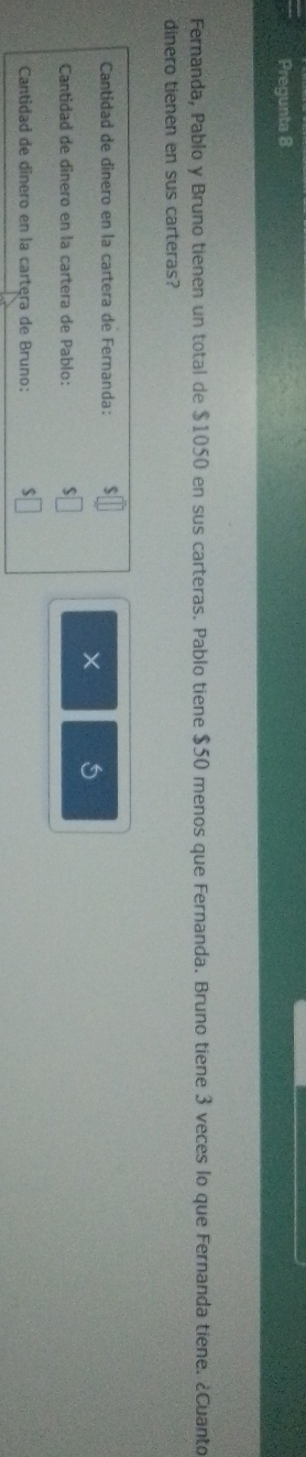 Pregunta 8
Fernanda, Pablo y Bruno tienen un total de $1050 en sus carteras. Pablo tiene $50 menos que Fernanda. Bruno tiene 3 veces lo que Fernanda tiene. ¿Cuanto
dinero tienen en sus carteras?
Cantidad de dinero en la cartera de Fernanda: $□
5
Cantidad de dinero en la cartera de Pablo: $□
Cantidad de dinero en la cartera de Bruno: $□