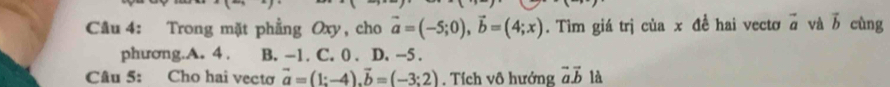 Trong mặt phẳng Oxy, cho vector a=(-5;0), vector b=(4;x). Tìm giá trị của x đề hai vectơ vector a và vector b cùng
phương.A. 4. B. -1. C. 0. D. -5.
Câu 5: Cho hai vectơ vector a=(1;-4). vector b=(-3;2). Tích vô hướng vector avector b là