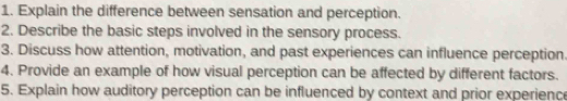 Explain the difference between sensation and perception. 
2. Describe the basic steps involved in the sensory process. 
3. Discuss how attention, motivation, and past experiences can influence perception 
4. Provide an example of how visual perception can be affected by different factors. 
5. Explain how auditory perception can be influenced by context and prior experience