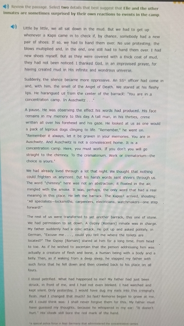 (1) Review the passage. Select two details that best suggest that Elle and the other
inmates are sometimes surprised by their own reactions to events in the camp.
1) Little by little, we all sat down in the mud. But we had to get up
whenever a Kapo came in to check if, by chance, somebody had a new
pair of shoes: If so, we had to hand them over. No use protesting; the
blows multiplied and, in the end, one still had to hand them over. I had
new shoes myself. But as they were covered with a thick coat of mud,
they had not been noticed. I thanked God, in an improvised prayer, for
having created mud in His infinite and wondrous universe.
Suddenly, the silence became more oppressive. An 55^1 officer had come in 
and, with him, the smell of the Angel of Death. We stared at his fleshy
lips. He harangued us from the center of the barrack: "You are in a
concentration camp. In Auschwitz .. '
A pause. He was observing the effect his words had produced. His face
remains in my memory to this day. A tall man, in his thirties, crime
written all over his forehead and his gaze. He looked at us as one would
a pack of leprous dogs clinging to life. "Remember," he went on.
"Remember it always, let it be graven in your memonies. You are in
Auschwitz. And Auschwitz is not a convalescent home. It is a
concentration camp. Here, you must work. If you don't you will go
straight to the chimney. To the crematonium. Work or crematorium--the
choice is yours."
We had already lived through a lot that night. We thought that nothing
could frighten us anymore. But his harsh words sent shivers through us
The word "chimney" here was not an abstraction; it floated in the air,
mingled with the smoke. It was, perhaps, the only word that had a real
meaning in this place. He left the barrack. The Kapos? arrived, shouting:
"All specialists—locksmiths, carpenters, electricians, watchmakers—one step
forward!"
The rest of us were transferred to yet another barrack, this one of stone.
We had permission to sit down. A Gypsy [Romani] inmate was in charge.
My father suddenly had a colic attack. He got up and asked politely, in
German, "Excuse me . . . , could you tell me where the toilets are
located?" The Gypsy [Romani] stared at him for a long time, from head
to toe. As if he wished to ascertain that the person addressing him was
actually a creature of flesh and bone, a human being with a body and a
belly. Then, as if waking from a deep sleep, he slapped my father with
such force that he fell down and then crawled back to his place on alll
fours.
I stood petrified. What had happened to me? My father had just been
struck, in front of me, and I had not even blinked. I had watched and
kept silent. Only yesterday, I would have dug my nails into this criminal's
flesh. Had I changed that much? So fast? Remorse began to gnaw at me.
All I could think was: I shall never forgive them for this. My father must
have guessed my thoughts, because he whispered in my ear: "It doesn't
hurt." His cheek still bore the red mark of the hand.
to special solce force in hadr Germanry that admiistered the concentration compa
