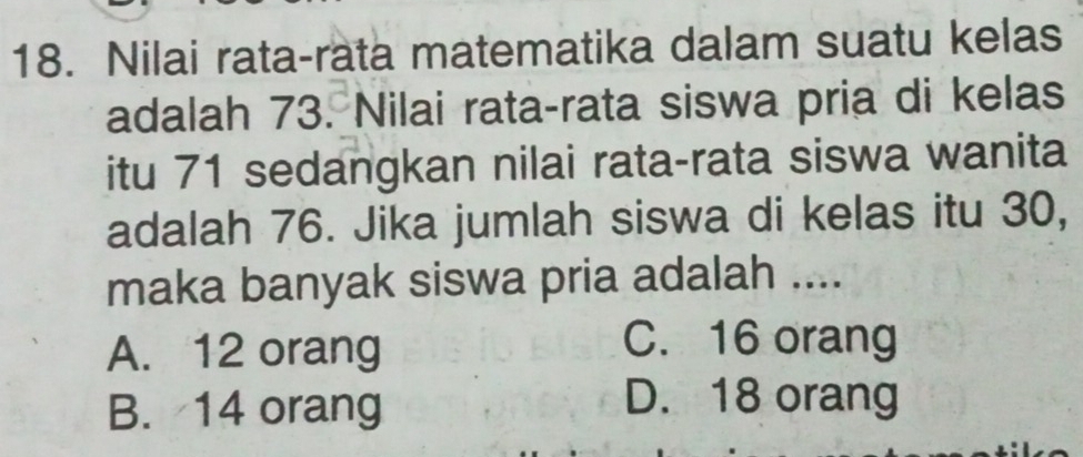 Nilai rata-rata matematika dalam suatu kelas
adalah 73. Nilai rata-rata siswa pria di kelas
itu 71 sedangkan nilai rata-rata siswa wanita
adalah 76. Jika jumlah siswa di kelas itu 30,
maka banyak siswa pria adalah ....
A. 12 orang
C. 16 orang
B. 14 orang
D. 18 orang