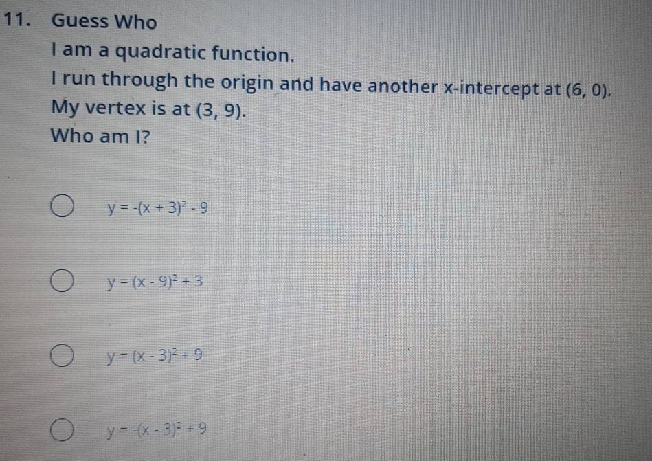 Guess Who
I am a quadratic function.
I run through the origin and have another x-intercept at (6,0). 
My vertex is at (3,9). 
Who am I?
y=-(x+3)^2-9
y=(x-9)^2+3
y=(x-3)^2+9
y=-(x-3)^2+9