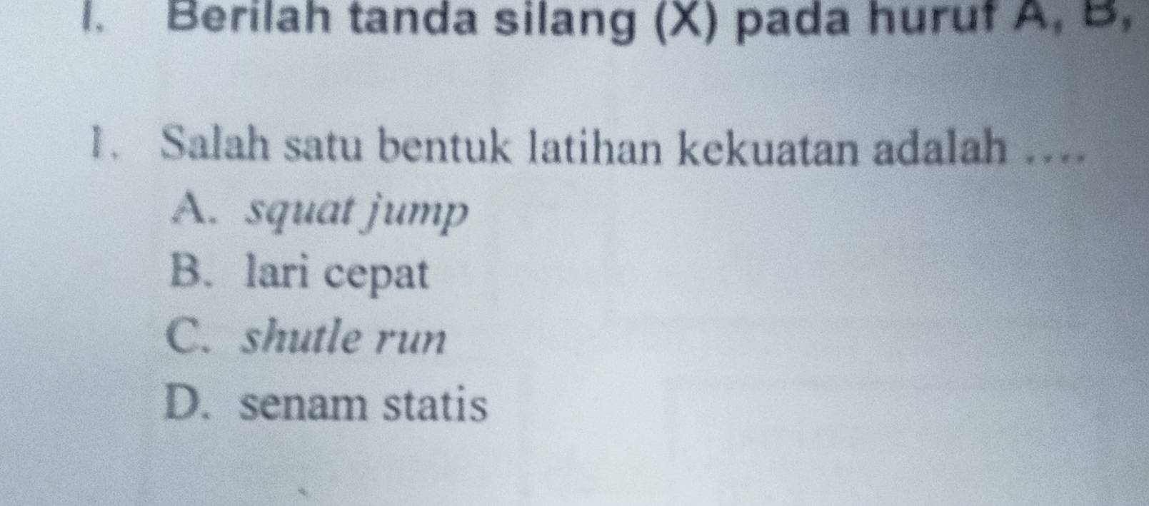 Berilah tanda silang (X) pada huruf A, B,
1. Salah satu bentuk latihan kekuatan adalah ....
A. squat jump
B. lari cepat
C. shutle run
D. senam statis