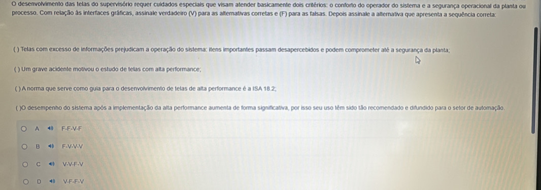 desenvolvimento das telas do supervisório requer cuidados especiais que visam atender basicamente dois critérios: o conforto do operador do sistema e a segurança operacional da planta ou
processo. Com relação às interfaces gráficas, assinale verdadeiro (V) para as alternativas corretas e (F) para as falsas. Depois assinale a alternativa que apresenta a sequência correta:
( ) Telas com excesso de informações prejudicam a operação do sistema: itens importantes passam desapercebidos e podem comprometer até a segurança da planta;
( ) Um grave acidente motivou o estudo de telas com alta performance;
( ) A norma que serve como guia para o desenvolvimento de telas de alta performance é a ISA 18.2.
( )O desempenho do sistema após a implementação da alta performance aumenta de forma significativa, por isso seu uso têm sido tão recomendado e difundido para o setor de automação.
A F-F-V-F
B ⑩ F-V-V-V
C ◀ V-V-F-V
D 40 V-F-F-V