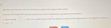 Type the correct arower in the box. Round your anower to the nearest whole number. 
A uy that had 40,000 trees started losing them at a rate of 10 percent per year because of urbariation, 
In apprommately □ years, the number of trees in the city redured to a quarter of the onginal amount. Hini: Model the stuation a
P=P_0/^1^p