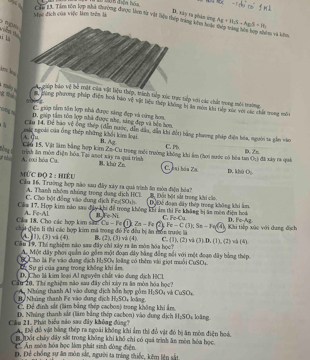 an môn điện hóa.
bộ c th Cầu 13. Tấm tôn lợp nhà thường được làm từ vật liệu thép tráng kẽm hoặc Ag+H_2Sto Ag_2S+H_2
Mục đích của việc làm trên là
D. xảy ra phản ứng
5 n gười viễn thô
ôm và kẽm.
li là
im loại
1 máy u thép, tránh tiếp xúc trực tiếp với các chất trong môi trường
trường.
g thi B. dùng phương pháp điện hoá bảo vệ vật liệu thép không bị ăn mòn khi tiếp xúc với các chất trong môi
ongm
C. giúp tấm tôn lợp nhà được sáng đẹp và cứng hơn.
D. giúp tầm tôn lợp nhà được nhẹ, sáng đẹp và bền hơn.
Cầu 14. Để bảo vệ ống thép (dẫn nước, dẫn dầu, dẫn khí đốt) bằng phương pháp điện hóa, người ta gắn vào
li mặt ngoài của ống thép những khối kim loại.
A. Cu. B. Ag. C. Pb.
Câu 15. Vật làm bằng hợp kim Zn-Cu trong môi trường không khí ẩm (hơi nước có hòa tan O_2)
D. Zn.
lồng 6 trình ăn mòn điện hóa.Tại anot xảy ra quá trình đã xảy ra quá
t nhiê A. oxi hóa Cu. B. khử Zn. C. oxi hóa Zn. D. khử O_2.
MƯC đQ 2 : HIÈU
Câu 16. Trường hợp nào sau đây xảy ra quá trình ăn mòn điện hóa?
A. Thanh nhôm nhúng trong dung dịch HCl. B. Đốt bột sắt trong khí clo.
C. Cho bột đồng vào dung dịch Fe_2(SO_4)_3. D.)Để đoạn dây thép trong không khí ẩm.
Câu 17. Hợp kim nào sau đậy khi đề trong không khí ẩm thì Fe không bị ăn mòn điện hoá
A. Fe-Al. B. Fe-Ni. C. Fe-Cu D. Fe-Ag.
Câu 18. Cho các hợp kim sau: Cu - Fe (1); Zn - Fe 2; Fe-C(3);Sn-Fe(4) (4), Khi tiếp xúc với dung dịch
chất điện li thì các hợp kim mà trong đó Fe đều bị ăn môn trước là
A. (1), (3) và (4). B. (2), (3) và (4). C. (1), (2) và (3).D. (1), (2) và (4).
Câu 19. Thí nghiệm nào sau đây chỉ xảy ra ăn mòn hóa học?
A. Một dây phơi quần áo gồm một đoạn dây bằng đồng nối với một đoạn dây bằng thép.
B Cho lá Fe vào dung dịch H_2SO_4 loãng có thêm vài giọt muối CuSO4.
C Sự gỉ của gang trong không khí ẩm.
D. Cho lá kim loại Al nguyên chất vào dung dịch HCl.
Câu 20. Thí nghiệm nào sau đây chỉ xảy ra ăn mòn hóa học?
Nhúng thanh Al vào dung dịch hỗn hợp gồm H_2SO_4 và CuSO_4.
B Nhúng thanh Fe vào dung dịch H_2SO_4 loãng.
C. Đề đinh sắt (làm bằng thép cacbon) trong không khí ẩm.
D. Nhúng thanh sắt (làm bằng thép cacbon) vào dung dịch H_2SO_4 loãng.
Câu 21. Phát biểu nào sau đây không đúng?
A. Để đồ vật bằng thép ra ngoài không khí ẩm thì đồ vật đó bị ăn mòn điện hoá.
B.)Đốt cháy dây sắt trong không khí khô chi có quá trình ăn mòn hóa học.
C. Ăn mòn hóa học làm phát sinh dòng điện.
D. Để chống sự ăn mòn sắt, người ta tráng thiếc, kẽm lên sắt,