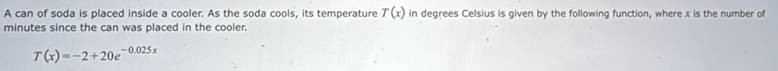 A can of soda is placed inside a cooler. As the soda cools, its temperature in degrees Celsius is given by the following function, where x is the number of T(x)
minutes since the can was placed in the cooler.
T(x)=-2+20e^(-0.025x)