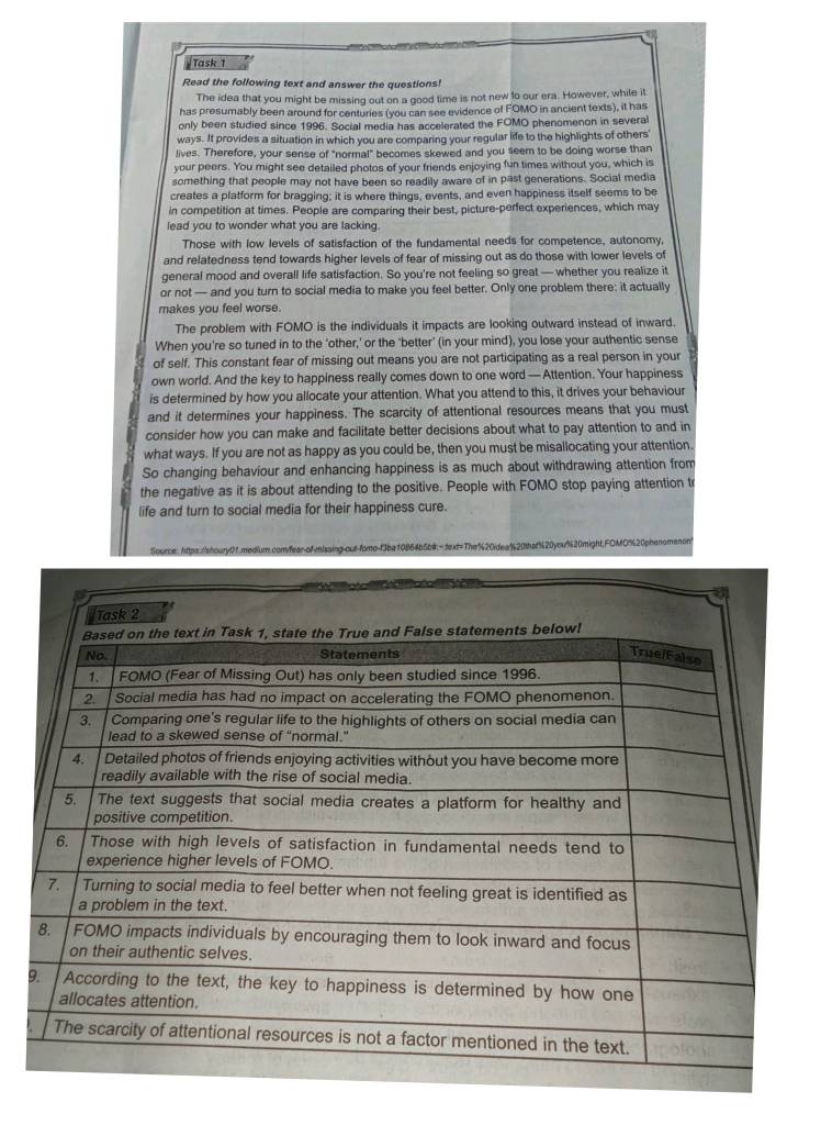 Task 1
Read the following text and answer the questions!
The idea that you might be missing out on a good time is not new to our era. However, while it
has presumably been around for centuries (you can see evidence of FOMO in ancient texts), it has
only been studied since 1996. Social media has accelerated the FOMO phenomenon in several
ways. It provides a situation in which you are comparing your regular life to the highlights of others'
lives. Therefore, your sense of "normal" becomes skewed and you seem to be doing worse than
your peers. You might see detailed photos of your friends enjoying fun times without you, which is
something that people may not have been so readily aware of in past generations. Social media
creates a platform for bragging; it is where things, events, and even happiness itself seems to be
in competition at times. People are comparing their best, picture-perfect experiences, which may
lead you to wonder what you are lacking.
Those with low levels of satisfaction of the fundamental needs for competence, autonomy,
and relatedness tend towards higher levels of fear of missing out as do those with lower levels of
general mood and overall life satisfaction. So you're not feeling so great — whether you realize it
or not — and you turn to social media to make you feel better. Only one problem there; it actually
makes you feel worse.
The problem with FOMO is the individuals it impacts are looking outward instead of inward.
When you're so tuned in to the 'other,' or the 'better' (in your mind), you lose your authentic sense
of self. This constant fear of missing out means you are not participating as a real person in your
own world. And the key to happiness really comes down to one word — Attention. Your happiness
is determined by how you allocate your attention. What you attend to this, it drives your behaviour
and it determines your happiness. The scarcity of attentional resources means that you must
consider how you can make and facilitate better decisions about what to pay attention to and in
what ways. If you are not as happy as you could be, then you must be misallocating your attention
So changing behaviour and enhancing happiness is as much about withdrawing attention from
the negative as it is about attending to the positive. People with FOMO stop paying attention t
life and turn to social media for their happiness cure.
Source: htps://s/houry0f.medium.com/fear-of-missing-out-fomo-f3ba10864b5b#=text=The"20idea%20thaf%20ycu%20might,FOMO%20phenomenont