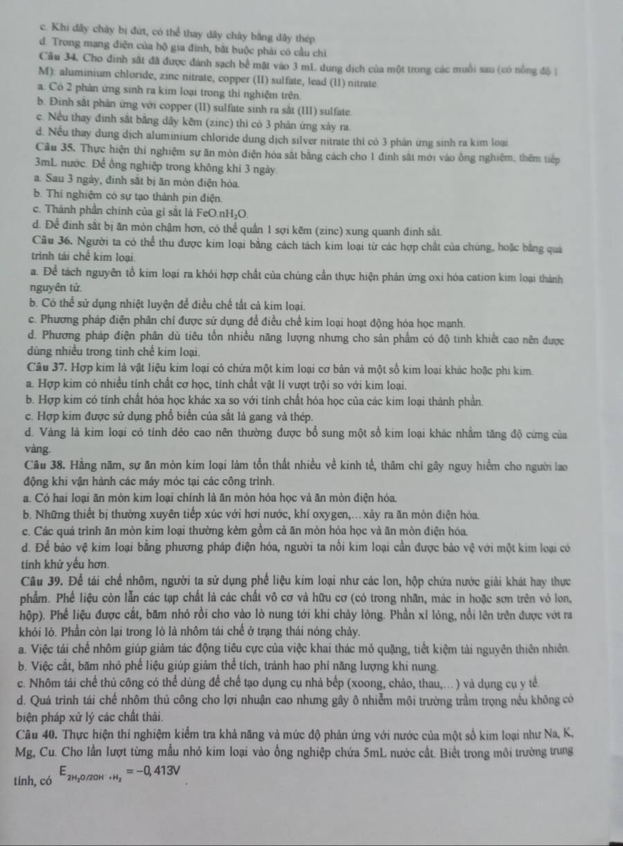 c. Khi dây chây bị đứt, có thể thay dây chây bằng dây thép
d. Trong mạng điện của hộ gia đinh, bắt buộc phải có cầu chỉ
Câu 34. Cho đinh sắt đã được đánh sạch bề mặt vào 3 mL dung dịch của một trong các muồi sau (có nổng độ ý
M): aluminium chloride, zinc nitrate, copper (II) sulfate, lead (11) nitrate
a. Có 2 phân ứng sinh ra kim loại trong thi nghiệm trên
b. Đinh sắt phản ứng với copper (II) sulfate sinh ra sắt (III) sulfate.
c. Nều thay đinh sắt bằng dây kēm (zinc) thi có 3 phản ứng xảy ra.
d. Nều thay dung dịch aluminium chloride dung dịch silver nitrate thi có 3 phần ứng sinh ra kim loại
Cầu 35. Thực hiện thí nghiệm sự ăn mòn điện hóa sắt bằng cách cho 1 đinh sắt mới vào ông nghiệm, thêm tiếp
3mL nước. Để ông nghiệp trong không khi 3 ngày.
a. Sau 3 ngày, đinh sắt bị ăn mòn điện hóa.
b. Thí nghiệm có sự tạo thành pin điện.
c. Thành phần chính của gỉ sắt là FeO.nH₂O.
d. Để đinh sắt bị ăn mòn chậm hơn, có thể quần 1 sợi kẽm (zinc) xung quanh đinh sắt.
Cầu 36. Người ta có thể thu được kim loại bằng cách tách kim loại từ các hợp chất của chúng, hoặc bằng quả
trình tái chế kim loại
a. Để tách nguyên tố kim loại ra khỏi hợp chất của chúng cần thực hiện phản ứng oxi hóa cation kim loại thành
nguyên tử
b. Có thể sử dụng nhiệt luyện để điều chế tất cả kim loại.
c. Phương pháp điện phân chỉ được sử dụng đề điều chế kim loại hoạt động hóa học mạnh.
d. Phương pháp điện phân dù tiêu tốn nhiều năng lượng nhưng cho sản phẩm có độ tinh khiết cao nên được
dùng nhiều trong tinh chế kim loại.
Câu 37. Hợp kim là vật liệu kim loại có chứa một kim loại cơ bản và một số kim loại khác hoặc phi kim.
a. Hợp kim có nhiều tính chất cơ học, tính chất vật lí vượt trội so với kim loại.
b. Hợp kim có tính chất hóa học khác xa so với tính chất hóa học của các kim loại thành phần.
c. Hợp kim được sử dụng phổ biến của sắt là gang và thép.
d. Vàng là kim loại có tính dẻo cao nên thường được bổ sung một số kim loại khác nhằm tăng độ cứng của
vàng.
Câu 38. Hằng năm, sự ăn mòn kim loại làm tổn thất nhiều về kinh tế, thâm chí gây nguy hiềểm cho người lao
động khi vận hành các máy móc tại các công trình.
a. Có hai loại ăn mòn kim loại chính là ăn mòn hóa học và ăn mòn điện hóa.
b. Những thiết bị thường xuyên tiếp xúc với hơi nước, khí oxygen,..xảy ra ăn mòn điện hỏa.
c. Các quá trình ăn mòn kim loại thường kèm gồm cả ăn mòn hóa học và ăn mòn điện hóa.
d. Để bảo vệ kim loại bằng phương pháp điện hóa, người ta nổi kim loại cần được bảo vệ với một kim loại có
tính khử yều hơn.
Câu 39. Để tái chế nhôm, người ta sử dụng phế liệu kim loại như các lon, hộp chứa nước giải khát hay thực
phẩm. Phế liệu còn lẫn các tạp chất là các chất vô cơ và hữu cơ (có trong nhãn, mác in hoặc sơn trên vỏ lon,
hộp). Phế liệu được cắt, băm nhỏ rồi cho vào lò nung tới khi chảy lòng. Phần xỉ lỏng, nổi lên trên được vớt ra
khỏi lò. Phần còn lại trong lò là nhôm tái chế ở trạng thái nóng chảy.
a. Việc tái chế nhôm giúp giảm tác động tiêu cực của việc khai thác mỏ quặng, tiết kiệm tải nguyên thiên nhiên.
b. Việc cắt, băm nhỏ phế liệu giúp giảm thể tích, tránh hao phí năng lượng khi nung.
c. Nhôm tải chế thủ công có thể dùng để chế tạo dụng cụ nhà bếp (xoong, chảo, thau,...) và dụng cụ y tể
d. Quá trình tái chế nhôm thủ công cho lợi nhuận cao nhưng gây ô nhiễm môi trường trầm trọng nều không có
biện pháp xử lý các chất thải.
Câu 40. Thực hiện thí nghiệm kiểm tra khả năng và mức độ phản ứng với nước của một số kim loại như Na, K,
Mg, Cu. Cho lần lượt từng mẫu nhỏ kim loại vào ống nghiệp chứa 5mL nước cất. Biết trong môi trường trung
tính, có E_2H_2O/2OH^-+H_2=-0,413V
