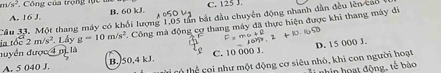 m/s^2 ,Công của trọng lực tắt C. 125 J.
A. 16 J. B. 60 kJ.
Câu 33. Một thang máy có khối lượng 1,05 tần bắt đầu chuyển động nhanh dần đều lên cao 
ia tốc 2m/s^2. Lấy g=10m/s^2. Công mà động cơ thang máy dã thực hiện được khi thang máy di
nuyển được 4 m là
A. 5 040 J. B. 50,4 kJ. C. 10 000 J. D. 15 000 J.
Cỉ có thể coi như một động cơ siêu nhỏ, khi con người hoạt
nhin oạ t động, tế bo