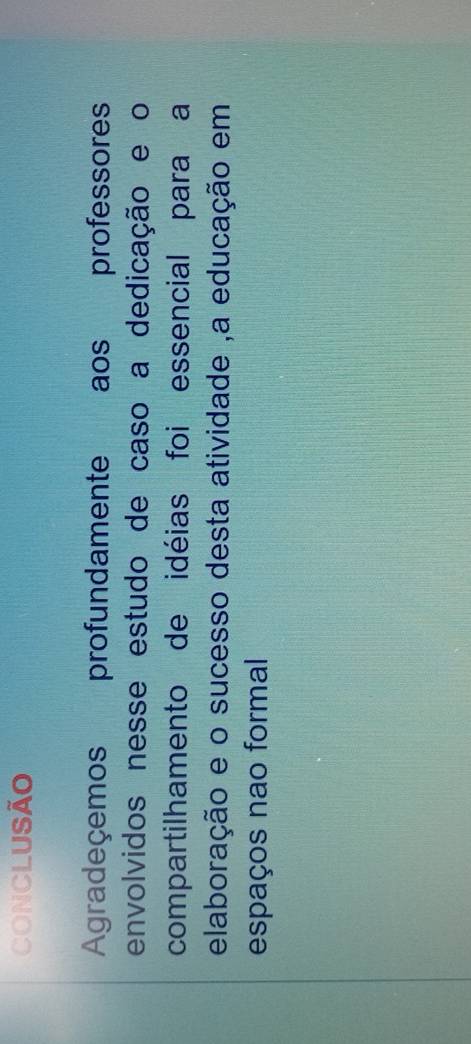 CONCLUSÃO 
Agradeçemos profundamente aos professores 
envolvidos nesse estudo de caso a dedicação e o 
compartilhamento de idéias foi essencial para a 
elaboração e o sucesso desta atividade ,a educação em 
espaços nao formal