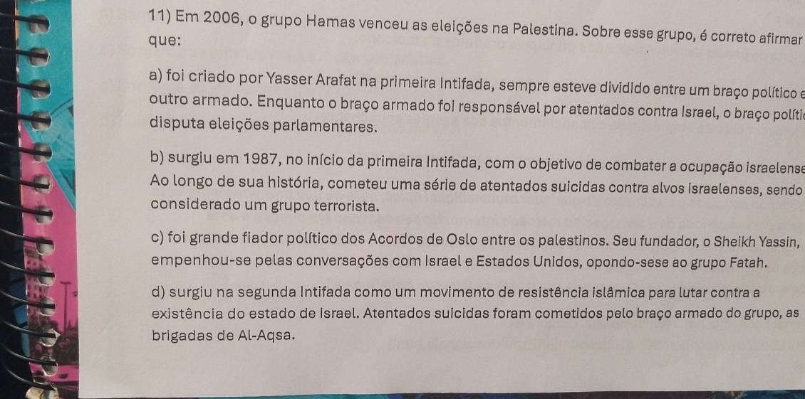 Em 2006, o grupo Hamas venceu as eleições na Palestina. Sobre esse grupo, é correto afirmar
que:
a) foi criado por Yasser Arafat na primeira Intifada, sempre esteve dividido entre um braço político e
outro armado. Enquanto o braço armado foi responsável por atentados contra Israel, o braço polítia
disputa eleições parlamentares.
b) surgiu em 1987, no início da primeira Intifada, com o objetivo de combater a ocupação israelense
Ao longo de sua história, cometeu uma série de atentados suicidas contra alvos israelenses, sendo
considerado um grupo terrorista.
c) foi grande fiador político dos Acordos de Oslo entre os palestinos. Seu fundador, o Sheikh Yassin,
empenhou-se pelas conversações com Israel e Estados Unidos, opondo-sese ao grupo Fatah.
d) surgiu na segunda Intifada como um movimento de resistência islâmica para lutar contra a
existência do estado de Israel. Atentados suicidas foram cometidos pelo braço armado do grupo, as
brigadas de Al-Aqsa.