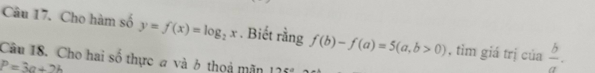 Cho hàm số y=f(x)=log _2x. Biết rằng f(b)-f(a)=5(a,b>0) , tìm giá trị của  b/a . 
Câu 18. Cho hai số thực a và 6 thoả mãn 125°
P=3a+2b