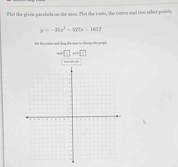 Plot the given parabola on the axes. Plot the roots, the vertex and two other points.
y=-31x^2-527x-1612
Set the scales and drag the axes to change the graph. 
xscl: 1 yscl: 1 
Done with scale