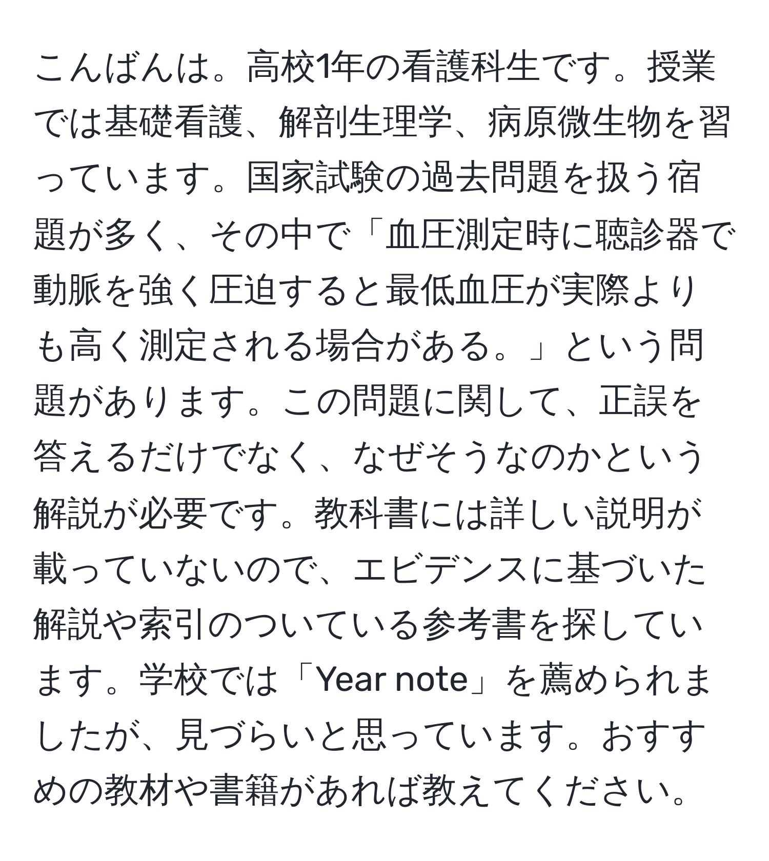 こんばんは。高校1年の看護科生です。授業では基礎看護、解剖生理学、病原微生物を習っています。国家試験の過去問題を扱う宿題が多く、その中で「血圧測定時に聴診器で動脈を強く圧迫すると最低血圧が実際よりも高く測定される場合がある。」という問題があります。この問題に関して、正誤を答えるだけでなく、なぜそうなのかという解説が必要です。教科書には詳しい説明が載っていないので、エビデンスに基づいた解説や索引のついている参考書を探しています。学校では「Year note」を薦められましたが、見づらいと思っています。おすすめの教材や書籍があれば教えてください。