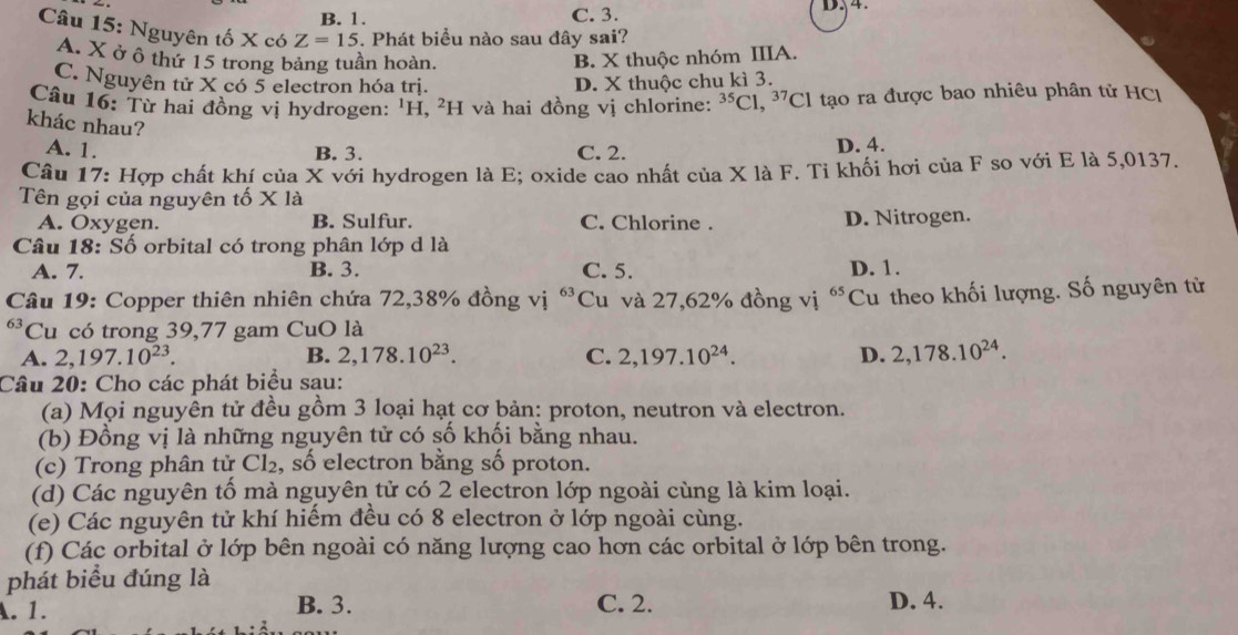 B. 1. C. 3.
Câu 15: Nguyên tố X có Z=15. Phát biểu nào sau đây sai?
A. X ở ô thứ 15 trong bảng tuần hoàn. B. X thuộc nhóm IIIA.
C. Nguyên tử X có 5 electron hóa trị. D. X thuộc chu kì 3.
Cầu 16: Từ hai đồng vị hydrogen: 'H, ²H và hai đồng vị chlorine: ^35Cl,^37Cl tạo ra được bao nhiêu phân tử HC
khác nhau?
A. 1. C. 2. D. 4.
B. 3.
Câu 17: Hợp chất khí của X với hydrogen là E; oxide cao nhất của X là F. Ti khối hơi của F so với E là 5,0137.
Tên gọi của nguyên tố X là
A. Oxygen. B. Sulfur. C. Chlorine . D. Nitrogen.
Câu 18: Số orbital có trong phân lớp d là
A. 7. B. 3. C. 5. D. 1.
* Câu 19: Copper thiên nhiên chứa 72,38% đồng vị 63 Cu và 27,62% đồng vị 65 Cu theo khối lượng. Số nguyên từ
63 Cu có trong 39,77 gam CuO là
A. 2,197.10^(23). B. 2,178.10^(23). C. 2,197.10^(24). D. 2,178.10^(24).
Câu 20: Cho các phát biểu sau:
(a) Mọi nguyên tử đều gồm 3 loại hạt cơ bản: proton, neutron và electron.
(b) Đồng vị là những nguyên tử có số khối bằng nhau.
(c) Trong phân tử Cl₂, số electron bằng số proton.
(d) Các nguyên tổ mà nguyên tử có 2 electron lớp ngoài cùng là kim loại.
(e) Các nguyên tử khí hiếm đều có 8 electron ở lớp ngoài cùng.
(f) Các orbital ở lớp bên ngoài có năng lượng cao hơn các orbital ở lớp bên trong.
phát biểu đúng là
A. 1. B. 3. C. 2. D. 4.