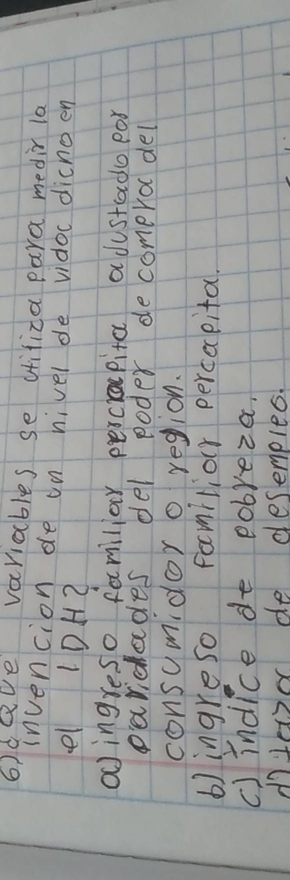 6)deve variables se difiza para medir la
invencion de on nivel de vidoc dichoen
el 10H2
oingreso familiar percrapita adustado por
paridades del poder decomerol del
consumidor o region.
b) ingreso familior perceceita.
c)indice de pobreza.
dolex de desemples.