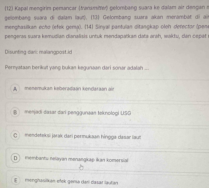 (12) Kapal mengirim pemancar (transmitter) gelombang suara ke dalam air dengan n
gelombang suara di dalam laut). (13) Gelombang suara akan merambat di air
menghasilkan echo (efek gema). (14) Sinyal pantulan ditangkap oleh detector (pene
pengeras suara kemudian dianalisis untuk mendapatkan data arah, waktu, dan cepat
Disunting dari: malangpost.id
Pernyataan berikut yang bukan kegunaan dari sonar adalah ...
A menemukan keberadaan kendaraan air
B menjadi dasar dari penggunaan teknologi USG
C mendeteksi jarak dari permukaan hingga dasar laut
D membantu nelayan menangkap ikan komersial
E menghasilkan efek gema dari dasar lautan