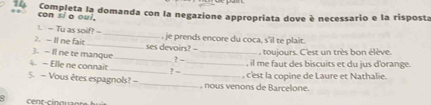 Completa la domanda con la negazione appropriata dove è necessario e la risposta 
con si o oui. 
1. - Tu as soif? -- _, je prends encore du coca, s'il te plait. 
2. - Il ne fait _ses devoirs? - 
3. — Il ne te manque_ ? -_ 
toujours. C'est un très bon élève. 
4. - Elle ne connait_ ? - _, il me faut des biscuits et du jus d'orange. 
, c'est la copine de Laure et Nathalie. 
5. - Vous êtes espagnols? - __, nous venons de Barcelone. 
8 cént-cipaunte