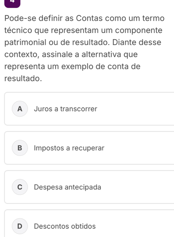 Pode-se definir as Contas como um termo
técnico que representam um componente
patrimonial ou de resultado. Diante desse
contexto, assinale a alternativa que
representa um exemplo de conta de
resultado.
A Juros a transcorrer
B Impostos a recuperar
C Despesa antecipada
D Descontos obtidos