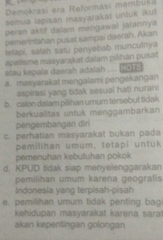 Demokrasi era Reformasi membuká
semua lapisan masyarakat untuk ikut
peran aktif dalam mengawal jalannya
pemerintahan pusat sampai daerah, Akan
tetapi, salah satu penyebab munculnya
apatisme masyarakat dalam pilihan pusat
atau kepala daerah adalah ROHOTS
a. masyarakat mengalami pengekangan
aspirasi yang tidak sesuai hati nurani
b. calon dalam pilihan umum tersebut tidak
berkualitas untuk menggambarkan
pengembangan diri
c. perhatian masyarakat bukan pada
pemilihan umum, tetapi untuk
pemenuhan kebutuhan pokok
d. KPUD tidak siap menyelenggarakan
pemilihan umum karena geografis
Indonesia yang terpisah-pisah
e. pemilihan umum tidak penting bagi
kehidupan masyarakat karena sara
akan kepentingan golongan