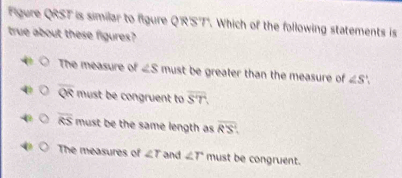 Figure QRST is similar to figure Q'R'S'T'. Which of the following statements is
true about these figures?
The measure of ∠ S must be greater than the measure of ∠ S',
overline QR must be congruent to overline ST.
overline RS must be the same length as overline RS.
The measures of ∠ r and ∠ r must be congruent.