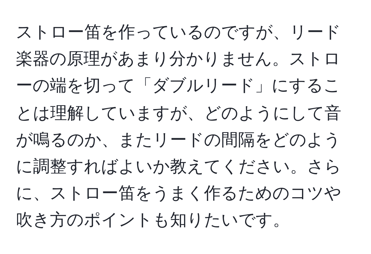 ストロー笛を作っているのですが、リード楽器の原理があまり分かりません。ストローの端を切って「ダブルリード」にすることは理解していますが、どのようにして音が鳴るのか、またリードの間隔をどのように調整すればよいか教えてください。さらに、ストロー笛をうまく作るためのコツや吹き方のポイントも知りたいです。